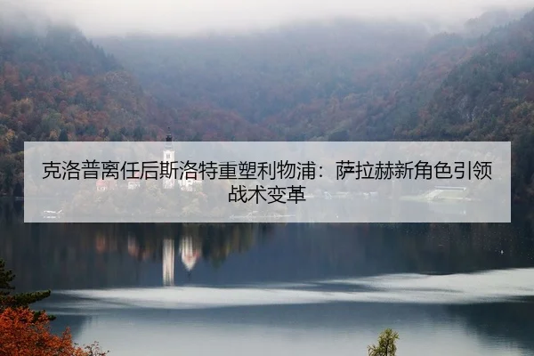 克洛普离任后斯洛特重塑利物浦：萨拉赫新角色引领战术变革