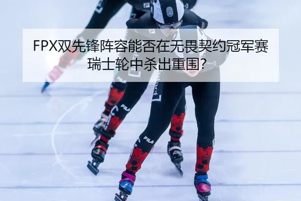 FPX双先锋阵容能否在无畏契约冠军赛瑞士轮中杀出重围？