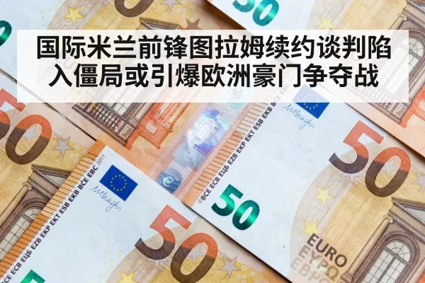 国际米兰前锋图拉姆续约谈判陷入僵局或引爆欧洲豪门争夺战