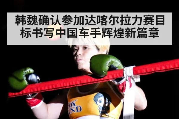韩魏确认参加达喀尔拉力赛目标书写中国车手辉煌新篇章